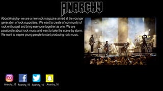 About Anarchy- we are a new rock magazine aimed at the younger
generation of rock supporters. We want to create of community of
rock enthusiast and bring everyone together as one. We are
passionate about rock music and want to take the scene by storm.
We want to inspire young people to start producing rock music.
Anarchy_16 Anarchy_16 Anarchy_16 Anarchy_16
 