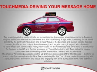 TOUCHMEDIA-DRIVING YOUR MESSAGE HOME




  Taxi advertising is the medium that's set to revolutionize the outdoor advertising market in Bangkok.
 Imagine a billboard ad that's double–sided, and that's constantly at eye level, constantly on the move,
  constantly the centre of interaction, and a major focus of the business and tourism worlds. It is also
    stunningly different and unique. Intrusive enough and targeted enough to grab a lot of attention.
 No other Media can command as many impressions for the AD Baht Spend. Over 40% of the Outdoor
    Ad Budgets in the US and Europe are spent on Transit Advertising with Taxis being the biggest
               component! Taxi advertising is now available in Thailand with Touchmedia.
The Outdoor Advertising Association in the US promotes the concept of the 'Third Space'— the time we
 spend out–of–home and out–of–office. Taxi advertising fills this Third Space perfectly, connecting with
   consumers whilst they're out and about, and engaging with them during their down–time between
                                                 activities.
 