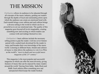 THE MISSION
 OutSpoken allows its audience to be educated through
  all concepts of the music industry, guiding our readers
 through the depths of local and outstanding artists upon
 which the audience can create an emotional bond with.
Each month brings a new edition and each edition brings
      a diverse setting to the world in which can be so
powerful as to set our emotional state. The quality of this
  magazine goes beyond all levels imaginable, creating
     something new and exciting in which readers can
         connect with and indulge themselves into.

    OutSpoken’s basic editions include the necessary
 selling points to grip the reader. A divine cover-feature
  paired with a sealed track download for the reader to
  enjoy and broaden their own knowledge of the music
 world. Listening to different beats, brands and cultures
 of music is what allows the audience to vote Live Wire
   as the world‟s “most in depth and successful music
              magazine of the 21st century”

    This magazine is the most popular and successful
 magazine in which can offer the most diversity, giving
 features of music that can be enjoyed by many readers
 around the world. Varying from Indie, Indie-Rock and
      R&B. Each edition offers something new and
       unexpected which keeps the reader hooked.
 