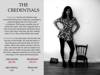 THE
     CREDENTIALS
      OutSpoken has become Britain's most
successful selling music magazine, spreading its
      credit throughout the rest of the world
    civilisations. Delivering a monthly dose of
  world class music, this is the magazine that is
 truly loved and expressed by passionate music
  lovers, they know what they are they seeking
   and it is Live Wire which fulfils their needs.

 OutSpoken is the music base, the fan base and
  the base of knowledge. We craft the ability to
   meet all genres and express them for all our
  readers. Music that matters and that is here to
  stay is the music that we and our readers care
 about, and it is within our promises that makes
this music magazine stand the test of time itself,
    becoming a well valued and trusted brand.

   CIRCULATION                 READERSHIP
      98,709                     346,012

   ABCI PROFILE                 MEAN AGE
       78%                         24
 