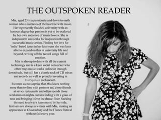 THE OUTSPOKEN READER
  Mia, aged 23 is a passionate and down to earth
woman who‟s interests of the heart lie with music.
     Having recently finished university with an
 honours degree her passion is yet to be explored
    by her own audience of music lovers. She is
   independent and seeks for inspiration through
    successful music artists. Finding her love for
 „indie‟ based tunes in her late teens she was later
     able to expand on this in university life and
     beyond, writing off the record songs full of
                       emotion.
      Mia is also up to date with all the current
  technology and is a keen social networker who
      often buys music tracks online or through
downloads, but still has a classic rack of CD mixes
     and records as well as proudly investing in
               OutSpoken each month.
   It comes as no surprise that Mia loves nothing
 more than to dine with partners and close friends
     at savvy restaurants and often spends those
weekends on nights out unwinding with a glass of
 rose and bringing life to the dance-floor. Seeking
     the need to always have music by her side,
festivals are always a winner with Mia, making an
appearance at Glastonbury and the ITunes festival
               without fail every year.
 
