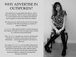 WHY ADVERTISE IN
   OUTSPOKEN?
  Our readers have a strong impression that we seek to
 please our audience. With our most in depth magazine,
  we can be trusted as the most reliable and respected
   music magazine to inform and entertain its readers.

 We reach more of a wider fan base in the UK, having a
  circulation of 98,709 and spreading our number of
                  readers worldwide.

 OutSpoken offers quality and this is seen by the buyers,
allowing the advertisers to have the opportunity to feature
           in a well known and trusted brand.

 Only OutSpoken can gain you exclusive advertisement
  benefits as we feature in many large events such as
 Glastonbury – increasing the amount for advertisers to
                      cash in on.

The readers of OutSpoken are incredibly influenced by
our magazine and the music we have to offer, becoming
 educated and informed from many different aspects.
 OutSpoken is placed as the first most influential and
    successful magazine, making advertising profits
                 extremely beneficial.
 
