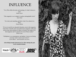 INFLUENCE
 “Live Wire offers diversity and meaning, it‟s what I choose to
                               read”
                           Stella Chore

 “This magazine is so in depth, it reaches unimaginable levels”
                           Jack Tomé

   “It is truly soul searching and that‟s what I love about Live
                               Wire”
                            Tom & Misha

“If ever in need for an educated relaxation, turn to this magazine.
It has been voted the most successful music magazine of the past
 eleven years and continues to shine in its glory, the readers love
     this magazine and I‟m proud to be one of those readers”
                           Robyn Lane

“OutSpoken is so contemporary and upbeat, it leaves me feeling
           involved, I don‟t want to put it down!”
          Kevin Black – Advertisement successor

  Advertising brands featured in Live Wire during the past
                  twelve months include:
 