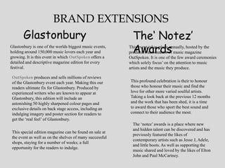 BRAND EXTENSIONS
       Glastonbury     The‘ Notez’
                       Awards
Glastonbury is one of the worlds biggest music events,
holding around 150,000 music lovers each year and
                                                         This event takes place annually, hosted by the
                                                         producers and makers of music magazine
growing. It is this event in which OutSpoken offers a    OutSpoken. It is one of the few award ceremonies
detailed and descriptive magazine edition for every      which solely focus‟ on the attention to music
festival.                                                artists and the music they produce.

OutSpoken produces and sells millions of reviews
of the Glastonbury event each year. Making this our      This profound celebration is their to honour
readers ultimate fix for Glastonbury. Produced by        those who honour their music and find the
experienced writers who are known to appear at           love for other more varied soulful artists.
Glastonbury, this edition will include an                Taking a look back at the previous 12 months
astonishing 50 highly sharpened colour pages and         and the work that has been shed, it is a time
exclusive details on back stage access, including an     to award those who sport the best sound and
indulging imagery and poster section for readers to      connect to their audience the most.
get the „real feel‟ of Glastonbury.
                                                           The „notez‟ awards is a place where new
                                                           and hidden talent can be discovered and has
This special edition magazine can be found on sale at
                                                           previously featured the likes of
the event as well as on the shelves of many successful
                                                           contemporary artists such as Jesse J, Adele,
shops, staying for a number of weeks; a full
                                                           and little boots. As well as supporting the
opportunity for the readers to indulge.
                                                           music shared and loved by the likes of Elton
                                                           John and Paul McCartney.
 