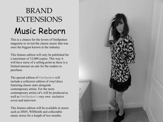 BRAND
    EXTENSIONS
  Music Reborn
This is a chance for the lovers of OutSpoken
magazine to revisit the classic music that was
once the biggest known in the industry.

This feature edition will only be published for
a maximum of 12,000 copies. This way it
will have more of a selling point as there is a
limited amount on sale for the readers to
purchase.

The special edition of OutSpoken will
include a collectors edition of vinyl discs
featuring classic stars alongside
contemporary artists. For the more
contemporary artists cd‟s will be produced as
well as OutSpoken’s very own exclusive
cover and interview.

This feature edition will be available in stores
such as HMV, WHSmith and collectable
music stores for a length of two months.
 