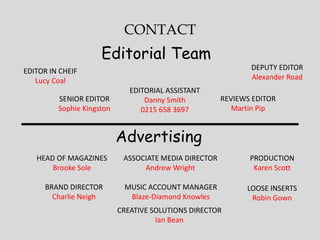 CONTACT
                     Editorial Team
EDITOR IN CHEIF                                               DEPUTY EDITOR
   Lucy Coal                                                  Alexander Road
                              EDITORIAL ASSISTANT
         SENIOR EDITOR            Danny Smith          REVIEWS EDITOR
         Sophie Kingston         0215 658 3697            Martin Pip


                           Advertising
   HEAD OF MAGAZINES        ASSOCIATE MEDIA DIRECTOR          PRODUCTION
       Brooke Sole               Andrew Wright                 Karen Scott

      BRAND DIRECTOR        MUSIC ACCOUNT MANAGER            LOOSE INSERTS
        Charlie Neigh        Blaze-Diamond Knowles            Robin Gown
                           CREATIVE SOLUTIONS DIRECTOR
                                     Ian Bean
 