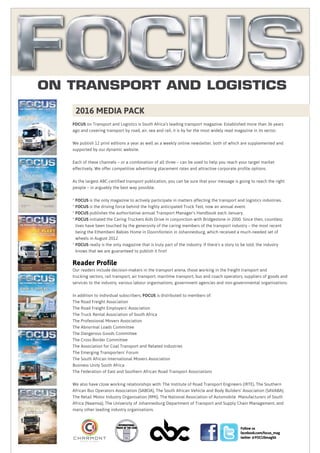 FOCUS on Transport and Logistics is South Africa’s leading transport magazine. Established more than 36 years
ago and covering transport by road, air, sea and rail, it is by far the most widely read magazine in its sector.
We publish 12 print editions a year as well as a weekly online newsletter, both of which are supplemented and
supported by our dynamic website.
Each of these channels – or a combination of all three – can be used to help you reach your target market
effectively. We offer competitive advertising placement rates and attractive corporate profile options.
As the largest ABC-certified transport publication, you can be sure that your message is going to reach the right
people – in arguably the best way possible.
* FOCUS is the only magazine to actively participate in matters affecting the transport and logistics industries.
* FOCUS is the driving force behind the highly anticipated Truck Test, now an annual event.
* FOCUS publishes the authoritative annual Transport Manager’s Handbook each January.
* FOCUS initiated the Caring Truckers Aids Drive in conjunction with Bridgestone in 2000. Since then, countless
lives have been touched by the generosity of the caring members of the transport industry – the most recent
being the Ethembeni Babies Home in Doornfontein in Johannesburg, which received a much-needed set of
wheels in August 2012.
* FOCUS really is the only magazine that is truly part of the industry. If there’s a story to be told, the industry
knows that we are guaranteed to publish it first!
Reader Profile
Our readers include decision-makers in the transport arena, those working in the freight transport and
trucking sectors, rail transport, air transport, maritime transport, bus and coach operators, suppliers of goods and
services to the industry, various labour organisations, government agencies and non-governmental organisations.
In addition to individual subscribers, FOCUS is distributed to members of:
The Road Freight Association
The Road Freight Employers’ Association
The Truck Rental Association of South Africa
The Professional Movers Association
The Abnormal Loads Committee
The Dangerous Goods Committee
The Cross-Border Committee
The Association for Coal Transport and Related Industries
The Emerging Transporters’ Forum
The South African International Movers Association
Business Unity South Africa
The Federation of East and Southern African Road Transport Associations
We also have close working relationships with: The Institute of Road Transport Engineers (IRTE), The Southern
African Bus Operators Association (SABOA), The South African Vehicle and Body Builders’ Association (SAVABA),
The Retail Motor Industry Organisation (RMI), The National Association of Automobile Manufacturers of South
Africa (Naamsa), The University of Johannesburg Department of Transport and Supply Chain Management, and
many other leading industry organisations.
Follow us
facebook.com/focus_mag
twitter @FOCUSmagSA
On Transport And Logistics
2016 MEDIA PACK
2014
c h a r m o n t
m e d i a g l o b a l
 