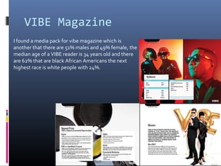 VIBE Magazine
I found a media pack for vibe magazine which is
another that there are 51% males and 49% female, the
median age of a VIBE reader is 34 years old and there
are 62% that are black African Americans the next
highest race is white people with 24%.
 