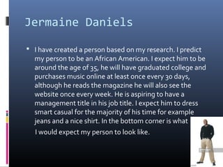 Jermaine Daniels
 I have created a person based on my research. I predict
my person to be an African American. I expect him to be
around the age of 35, he will have graduated college and
purchases music online at least once every 30 days,
although he reads the magazine he will also see the
website once every week. He is aspiring to have a
management title in his job title. I expect him to dress
smart casual for the majority of his time for example
jeans and a nice shirt. In the bottom corner is what
I would expect my person to look like.
 