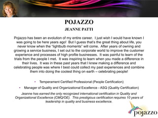 POJAZZO JEANNE PATTI   Pojazzo has been an evolution of my entire career.  I just wish I would have known I was going to be here years ago!  But I guess that’s the great thing about life, you never know when the “lightbulb moments” will come.  After years of owning and growing a service business, I set out to the corporate world to improve the customer experience and processes of high profile businesses.  It was painful to learn of the trials from the people I met.  It was inspiring to learn when you made a difference in their lives.  It was in these past years that I knew making a difference and celebrating people was where I best could collect my past experiences and combine them into doing the coolest thing on earth – celebrating people! ,[object Object]