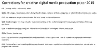 Corrections for creative digital media production paper 2015
Q3. Creating audio, Constructing levels
Q10b. Advantages- lower costs, interactivity Disadvantages- reliance on technology, loss of jobs in the traditional print sector.
Q12. use a extreme angle to demonstrate the large space in the environment.
Q13. Disadvantages- you may not get a true understanding of the audience’s opinion because you cannot ask follow up
questions.
Q14. To demonstrate popularity and viability of ideas to secure funding for further production.
Q15a. Holds a focus group
Q15c. A questionnaire can provide easily interpreted data that is up to date. Face to face research provides immediate
reactions.
Q16. Plot the affects and revealing of the story element, Structure – equilibrium- disequilibrium- resolution, use narrator to
progress the narrative.
 