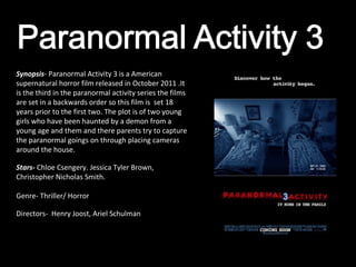 Synopsis- Paranormal Activity 3 is a American
supernatural horror film released in October 2011 .It
is the third in the paranormal activity series the films
are set in a backwards order so this film is set 18
years prior to the first two. The plot is of two young
girls who have been haunted by a demon from a
young age and them and there parents try to capture
the paranormal goings on through placing cameras
around the house.

Stars- Chloe Csengery. Jessica Tyler Brown,
Christopher Nicholas Smith.

Genre- Thriller/ Horror

Directors- Henry Joost, Ariel Schulman
 