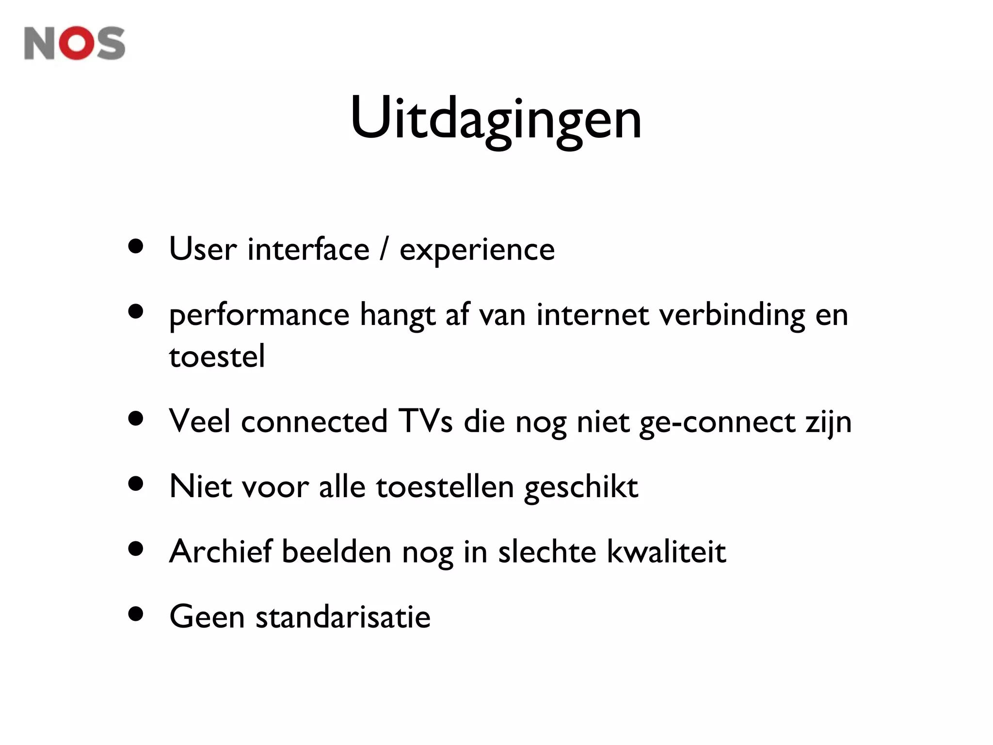 Uitdagingen

•   User interface / experience

•   performance hangt af van internet verbinding en
    toestel

•   Veel connected TVs die nog niet ge-connect zijn

•   Niet voor alle toestellen geschikt

•   Archief beelden nog in slechte kwaliteit

•   Geen standarisatie
 