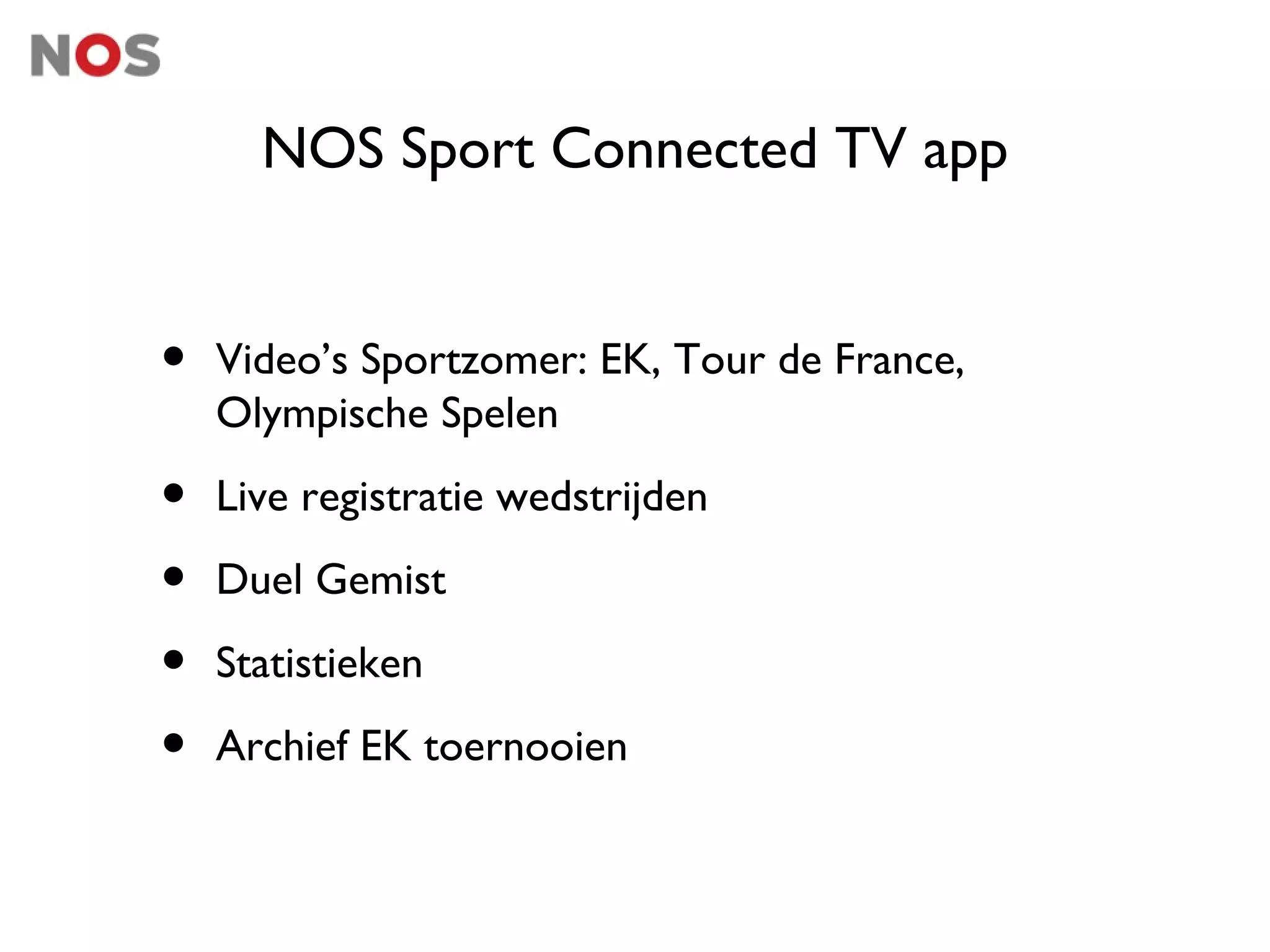 NOS Sport Connected TV app


•   Video’s Sportzomer: EK, Tour de France,
    Olympische Spelen

•   Live registratie wedstrijden

•   Duel Gemist

•   Statistieken

•   Archief EK toernooien
 