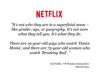 “It's not who they are in a superficial sense –
like gender, age, or geography. It's not even
what they tell you. It's what they do.
There are 19-year-old guys who watch 'Dance
Moms', and there are 73-year-old women who
watch 'Breaking Bad’.”
Tod Yellin, VP Product Innovation
March 2015
 