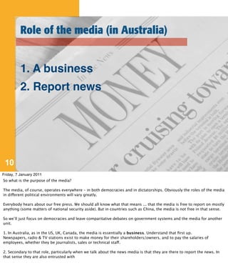 Role of the media (in Australia)


          1. A business
          2. Report news




 10
Friday, 7 January 2011
So what is the purpose of the media?

The media, of course, operates everywhere – in both democracies and in dictatorships. Obviously the roles of the media
in different political environments will vary greatly.

Everybody hears about our free press. We should all know what that means ... that the media is free to report on mostly
anything (some matters of national security aside). But in countries such as China, the media is not free in that sense.

So we’ll just focus on democracies and leave comparitative debates on government systems and the media for another
unit.

1. In Australia, as in the US, UK, Canada, the media is essentially a business. Understand that ﬁrst up.
Newspapers, radio & TV stations exist to make money for their shareholders/owners, and to pay the salaries of
employees, whether they be journalists, sales or technical staff.

2. Secondary to that role, particularly when we talk about the news media is that they are there to report the news. In
that sense they are also entrusted with
 