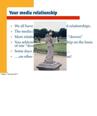 Your media relationship

             •   We all have professional, external relationships.
             •   The media is just one other.
             •   Most relationships have “ups” & “downs”
             •   You seldom terminate a relationship on the basis
                 of one “down”
             •   Some days you are the pigeon……
             •   ….on other days you are the statue!



Friday, 7 January 2011
 