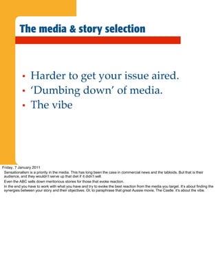 The media & story selection



            •    Harder to get your issue aired.
            •    ‘Dumbing down’ of media.
            •    The vibe




Friday, 7 January 2011
 Sensationalism is a priority in the media. This has long been the case in commercial news and the tabloids. But that is their
 audience, and they wouldn’t serve up that diet if it didn’t sell.
 Even the ABC sells down meritorious stories for those that evoke reaction.
 In the end you have to work with what you have and try to evoke the best reaction from the media you target. It’s about finding the
 synergies between your story and their objectives. Or, to paraphrase that great Aussie movie, The Castle: it’s about the vibe.
 