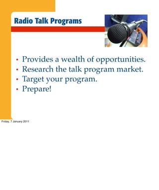 Radio Talk Programs



           •    Provides a wealth of opportunities.
           •    Research the talk program market.
           •    Target your program.
           •    Prepare!


Friday, 7 January 2011
 