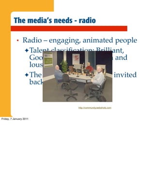 The media’s needs - radio

            •    Radio – engaging, animated people
                 ✦ Talent classiﬁcation: Brilliant,
                   Good, OK, Not Real Flash and
                   lousy!
                 ✦ The latter two are seldom invited
                   back!


                                  http://community.webshots.com



Friday, 7 January 2011
 
