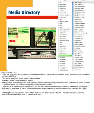 Media Directory




Friday, 7 January 2011
 One of the most important things a PR practitioner can have is a media directory. They are simply a list of contacts you develop
 over a period of time.
 They can be bought (for a hefty price) = Margaret Gees.
 However, it is best to start yours from scratch.
 When you start your career, you will have to find out who to contact by calling each organisation. Every time you make a contact,
 jot down the details, not forgetting to ask for phone and email addresses.
 These should be entered in your e-mail contact list, and filed under whatever system you develop. For example, you may be
 dealing with a wide range of clients in different industries, so you may wish to have them listed under company and industry.

 I’m hoping Bill can provide some advice in how the media like to be contacted. For me, I like to develop sound, working
 relationships with journalists. This, of course, takes time.
 