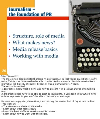 Journalism –
          the foundation of PR



          •   Structure, role of media
          •   What makes news?
          •   Media release basics
          •   Working with media

 20
Friday, 7 January 2011
The most often hard complaint among PR professionals is that young practitioners can’t
write. This is true. You need to be able to write. And you need to be able to write like a
journalist. I’m biased, of course, because I was a journalist for 17 years.
The reason is twofold:
1. Journalists know what is news and how to present it in a factual and/or entertaining
way.
2. PR practitioners have to be able to pitch to journalists. If you don’t know what’s news
or how to present it, you won’t be able to impart your message.

Because we simply don;t have time, I am posting the second half of my lecture on line.
This looks at:
• The structure and role of the media
• Learn about what makes news
• Learn the basics of how to write a media release.
• Learn about how to work with the media.
 