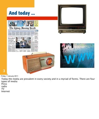And today ...




  3
Friday, 7 January 2011
Today the media are prevalent in every society and in a myriad of forms. There are four
types of media:
Press
radio
TV
Internet
 