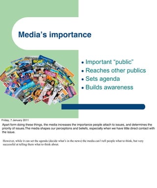 Mediaʼs importance


                                                                 • Important “public”
                                                                 • Reaches other publics
                                                                 • Sets agenda
                                                                 • Builds awareness



Friday, 7 January 2011
Apart form doing these things, the media increases the importance people attach to issues, and determines the
priority of issues.The media shapes our perceptions and beliefs, especially when we have little direct contact with
the issue.

 However, while it can set the agenda (decide what’s in the news) the media can’t tell people what to think, but very
 successful at telling them what to think about.
 