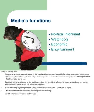 Mediaʼs functions

                                                                         • Political informant
                                                                         • Watchdog
                                                                         • Economic
                                                                         • Entertainment



Friday, 7 January 2011
     Despite what you may think about it, the media performs many valuable functions in society. Journos are the
     public’s eyes and ears. They seek the truth and put it into perspective, so therfore they are never entirely objective. Among the main
     roles the media plays are:
 •   Facilitating the functioning of the political system by providing a forum for news and debate (ie, opinon
     pieces, letters to the editor). It informs the public.
 •   Itʼs a watchdog against govt and corrporations and can act as a protector of rights
 •   The media facilitates economic exchange via advertising.
 •   And it entertains. This can be through
 