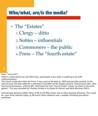 Who/what, are/is the media?

             •   The “Estates”
                 1. Clergy – ditto

                   2. Nobles – inﬂuentials
                   3. Commoners – the public

                   4. Press – The “fourth estate”



  7
Friday, 7 January 2011
There’s a term which you will often hear, particularly if you work in anything to do with
communications.
The Fourth estate describes the Press. It was used as far back as 1828 and possibly extends to the
time of Louis XVI who called for a meeting in Versailles of the Estates General. Several years later, after
the French Revolution, a British MP, mentioned the term “Fourth Estate” sitting “up there in the press
gallery”. This was recorded by Thomas Carlyle in his book On Heroes and Hero Worship (1841).

Interestingly, Baistow (1985) refers to PR as the ﬁfth estate, due to their growing inﬂuence. This could
be even more relevant today, as PR exerts more inﬂuence over a rapidly-shrinking journalism
workforce.
 