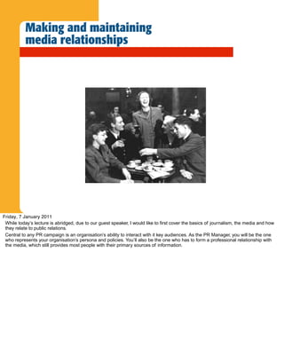 Making and maintaining
           media relationships




Friday, 7 January 2011
 While today’s lecture is abridged, due to our guest speaker, I would like to first cover the basics of journalism, the media and how
 they relate to public relations.
 Central to any PR campaign is an organisation’s ability to interact with it key audiences. As the PR Manager, you will be the one
 who represents your organisation’s persona and policies. You’ll also be the one who has to form a professional relationship with
 the media, which still provides most people with their primary sources of information.
 