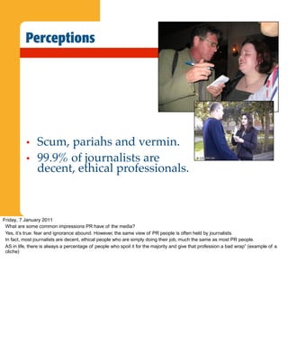 Perceptions




           •    Scum, pariahs and vermin.
           •    99.9% of journalists are
                decent, ethical professionals.



Friday, 7 January 2011
 What are some common impressions PR have of the media?
 Yes, it’s true: fear and ignorance abound. However, the same view of PR people is often held by journalists.
 In fact, most journalists are decent, ethical people who are simply doing their job, much the same as most PR people.
 AS in life, there is always a percentage of people who spoil it for the majority and give that profession a bad wrap” (example of a
 cliche)
 