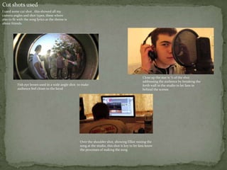 Cut shots used
I used some cut shot , this showed all my
camera angles and shot types, these where
also to fit with the song lyrics as the theme is
about friends.




                                                                                                   Close up the star is ¾ of the shot
                                                                                                   addressing the audience by breaking the
           Fish eye lenses used in a wide angle shot to make                                       forth wall in the studio to let fans in
           audience feel closer to the band                                                        behind the scenes




                                                      Over the shoulder shot, showing Elliot mixing the
                                                      song at the studio, this shot is key to let fans know
                                                      the processes of making the song
 