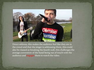 Direct address, this makes the audience feel like they are in
the crowd and that the singer is addressing them, this could
also be classed as breaking the fourth wall, this challenges the
average convention of the band being out of touch with the
audience and engages them to watch the video.
 