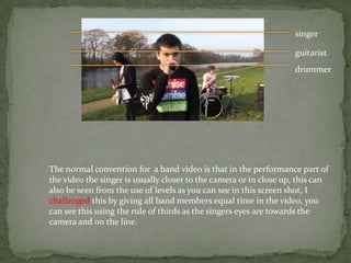 singer

                                                                   guitarist
                                                                   drummer




The normal convention for a band video is that in the performance part of
the video the singer is usually closer to the camera or in close up, this can
also be seen from the use of levels as you can see in this screen shot, I
challenged this by giving all band members equal time in the video, you
can see this using the rule of thirds as the singers eyes are towards the
camera and on the line.
 