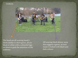 Uniform




The band are all wearing band t-
shirts similar to there genre, all are   All wearing black skinny jeans
black or white with a colourful logo     this suggests a genre, as rock
on them to grab the attention of the     music is linked with black and
audience                                 dark colours
 