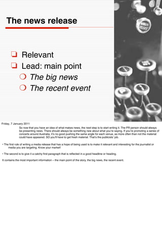 The news release


       ❏ Relevant
       ❏ Lead: main point
        ❍ The big news
        ❍ The recent event



Friday, 7 January 2011
              So now that you have an idea of what makes news, the next step is to start writing it. The PR person should always
              be presenting news. There should always be something new about what youʼre saying. If youʼre promoting a series of
              concerts around Australia, itʼs no good pushing the same angle for each venue, as more often than not the material
              could have appeared. SO youʼll have to get fresh material. Thatʼs the publicistsʼ job.

• The ﬁrst rule of writing a media release that has a hope of being used is to make it relevant and interesting for the journalist or
     media you are targeting. Know your market!

• The second is to give it a catchy ﬁrst paragraph that is reﬂected in a good headline or heading.

It contains the most important information – the main point of the story, the big news, the recent event.
 
