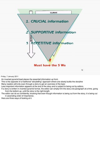 12


Friday, 7 January 2011
An inverted pyramid lead places the essential information up front.
This is the opposite of a traditional “storytelling” approach where one slowly builds the storyline
Many readers will only scan through a story to get an overview of the topic
Less important information appears at the end of the story and is subject to being cut by editors.
If a story is written in inverted pyramid format, the editor can simply trim the story one paragraph at a time, going
      from the bottom up, until the story is the right length.
The editor can do so conﬁdently, knowing that even though information is being cut from the story, it is being cut
      in ascending order of importance.
Here are three ways of looking at it.
 