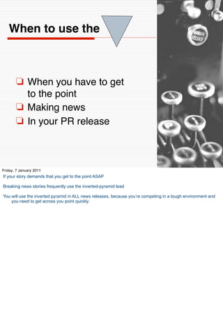 When to use the



       ❏ When you have to get
         to the point
       ❏ Making news
       ❏ In your PR release


                                                                                          13


Friday, 7 January 2011
If your story demands that you get to the point ASAP

Breaking news stories frequently use the inverted-pyramid lead

You will use the inverted pyramid in ALL news releases, because you’re competing in a tough environment and
    you need to get across you point quickly.
 