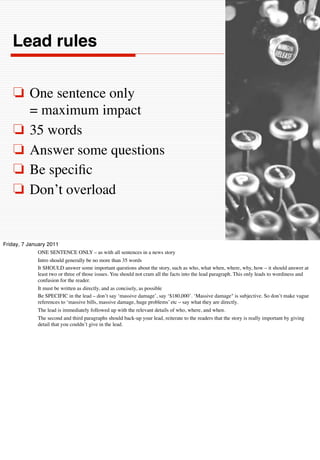 Lead rules


    ❏ One sentence only
      = maximum impact
    ❏ 35 words
    ❏ Answer some questions
    ❏ Be speciﬁc
    ❏ Don’t overload


Friday, 7 January 2011
              ONE SENTENCE ONLY – as with all sentences in a news story
              Intro should generally be no more than 35 words
              It SHOULD answer some important questions about the story, such as who, what when, where, why, how – it should answer at
              least two or three of those issues. You should not cram all the facts into the lead paragraph. This only leads to wordiness and
              confusion for the reader.
              It must be written as directly, and as concisely, as possible
              Be SPECIFIC in the lead – don’t say ‘massive damage’, say ‘$180,000’. ‘Massive damage" is subjective. So don’t make vague
              references to ‘massive bills, massive damage, huge problems’ etc – say what they are directly.
              The lead is immediately followed up with the relevant details of who, where, and when.
              The second and third paragraphs should back-up your lead, reiterate to the readers that the story is really important by giving
              detail that you couldn’t give in the lead.
 