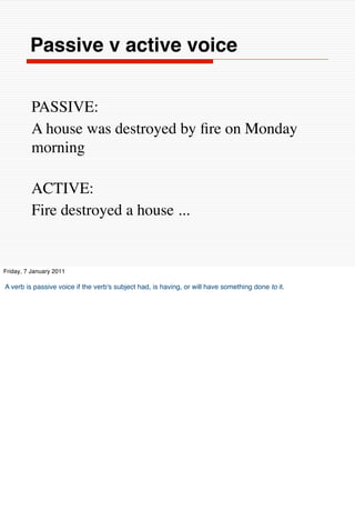 Passive v active voice


          PASSIVE:
          A house was destroyed by ﬁre on Monday
          morning

          ACTIVE:
          Fire destroyed a house ...


Friday, 7 January 2011

A verb is passive voice if the verb's subject had, is having, or will have something done to it.
 