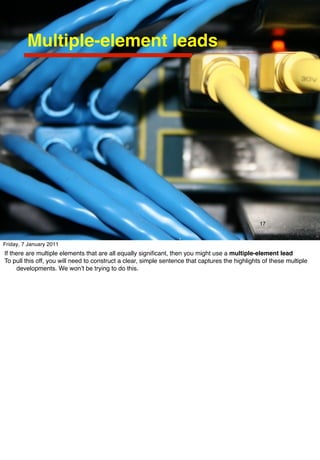 Multiple-element leads




                                                                                                 17


Friday, 7 January 2011
If there are multiple elements that are all equally signiﬁcant, then you might use a multiple-element lead
To pull this off, you will need to construct a clear, simple sentence that captures the highlights of these multiple
     developments. We wonʼt be trying to do this.
 