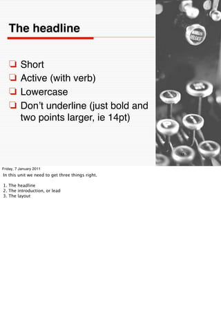 The headline


    ❏     Short
    ❏     Active (with verb)
    ❏     Lowercase
    ❏     Donʼt underline (just bold and
          two points larger, ie 14pt)


                                                  18


Friday, 7 January 2011
In this unit we need to get three things right.

1. The headline
2. The introduction, or lead
3. The layout
 