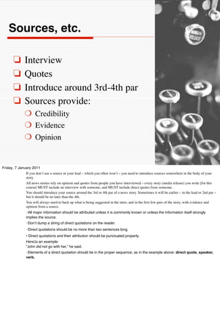 Sources, etc.

       ❏       Interview
       ❏       Quotes
       ❏       Introduce around 3rd-4th par
       ❏       Sources provide:
               ❍ Credibility
               ❍ Evidence
               ❍ Opinion


Friday, 7 January 2011
              If you don’t use a source in your lead – which you often won’t – you need to introduce sources somewhere in the body of your
              story
              All news stories rely on opinion and quotes from people you have interviewed – every story (media release) you write [for this
              course[ MUST include an interview with someone, and MUST include direct quotes from someone.
              You should introduce your source around the 3rd or 4th par of a news story. Sometimes it will be earlier – in the lead or 2nd par –
              but it should be no later than the 4th.
              You will always need to back up what is being suggested in the intro, and in the ﬁrst few pars of the story, with evidence and
              opinion from a source.
                 All major information should be attributed unless it is commonly known or unless the information itself strongly
                implies the source.
                 Donʼt dump a string of direct quotations on the reader.
                 Direct quotations should be no more than two sentences long.
                • Direct quotations and their attribution should be punctuated properly.
                Here s an example:
                ”John did not go with her,” he said.
                 Elements of a direct quotation should be in the proper sequence, as in the example above: direct quote, speaker,
                verb.
 