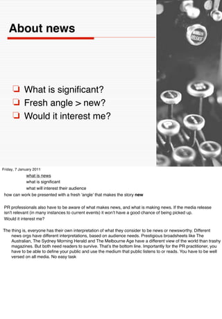 About news




      ❏ What is signiﬁcant?
      ❏ Fresh angle > new?
      ❏ Would it interest me?




Friday, 7 January 2011
           what is news
           what is signiﬁcant
           what will interest their audience
 how can work be presented with a fresh 'angle' that makes the story new

 PR professionals also have to be aware of what makes news, and what is making news. If the media release
 isnʼt relevant (in many instances to current events) it wonʼt have a good chance of being picked up.
 Would it interest me?

The thing is, everyone has their own interpretation of what they consider to be news or newsworthy. Different
    news orgs have different interpretations, based on audience needs. Prestigious broadsheets like The
    Australian, The Sydney Morning Herald and The Melbourne Age have a different view of the world than trashy
    magazines. But both need readers to survive. Thatʼs the bottom line. Importantly for the PR practitioner, you
    have to be able to deﬁne your public and use the medium that public listens to or reads. You have to be well
    versed on all media. No easy task
 