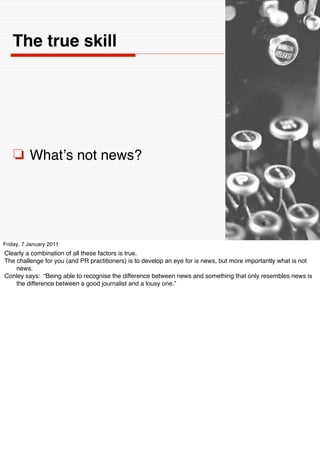 The true skill




    ❏ Whatʼs not news?



                                                                                             6


Friday, 7 January 2011
Clearly a combination of all these factors is true.
The challenge for you (and PR practitioners) is to develop an eye for is news, but more importantly what is not
    news.
Conley says: “Being able to recognise the difference between news and something that only resembles news is
    the difference between a good journalist and a lousy one.”
 