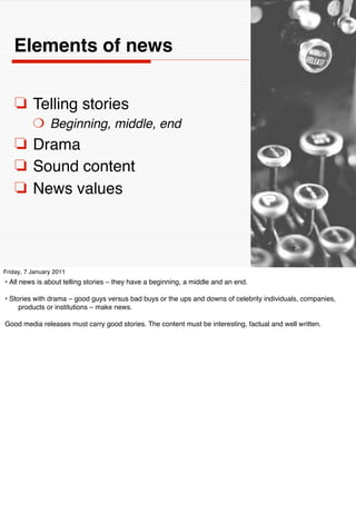 Elements of news


    ❏ Telling stories
          ❍ Beginning, middle, end
    ❏ Drama
    ❏ Sound content
    ❏ News values


                                                                                             7


Friday, 7 January 2011
• All news is about telling stories – they have a beginning, a middle and an end.

• Stories with drama – good guys versus bad buys or the ups and downs of celebrity individuals, companies,
     products or institutions – make news.

Good media releases must carry good stories. The content must be interesting, factual and well written.
 