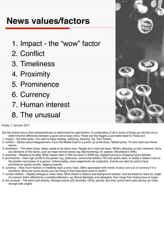 News values/factors

        1.     Impact - the “wow” factor
        2.     Conﬂict
        3.     Timeliness
        4.     Proximity
        5.     Prominence
        6.     Currency
        7.     Human interest
        8.     The unusual                                                                                     8


Friday, 7 January 2011

But the bottom line is that newsworthiness is determined by eight factors. A combination of all or some of these go into the mix to
      determine the difference between a good and a lousy story. These are the triggers a journalist feels for.These are:
1. impact – the wow factor. You want to keep reading, watching, listening. Eg, Twin Towers
2. conﬂict – Stories about disagreement. From the Middle East to a punch up at the footy. Tabloid press, TV and radio love these
      stories.
3. timeliness – The when factor. News needs to be about now. People donʼt read old news. Whatʼs affecting us now. However, there
      are elements of this factor, such as major anniversaries (eg, Bali bombings, ﬂu season, Woodstockʼs 40th).
4. proximity – Relates to locality. What makes news in WA not news in NSW (eg, daylight saving or shopping hours debate).
5. prominence – How high proﬁle is the person (eg, politicians, community leaders, ﬁlm and sports stars. In reality it relates more to
      the position and power of a person. Unfortunately, news judgements are subjective. Events can also be said to have
      prominence (sports events, religious events).
6. currency – How much traction or credibiity does a story have. Often associated with trends. A story runs out of currency if it is
      overdone. What are some stories you can thing of that have been done to death?
7. human interest – Slightly ambigious news value. More linked to feature and background articles. Can be linked to news (ie, angle
      of a person thatʼs affected by a condition/decision, eg, Bernie Bampton and asbestos). Can range from hujmourous to tragic.
8. the unusual – The weird and whacky. Strange events and activities. UFOs, ghosts. But even some hard news stories can have
      strange side angles
 