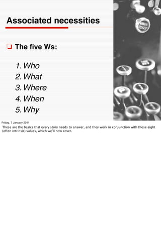 Associated necessities


    ❏ The ﬁve Ws:

          1. Who
          2. What
          3. Where
          4. When
          5. Why                                                                    9


Friday, 7 January 2011
These are the basics that every story needs to answer, and they work in conjunction with those eight
(often intrinsic) values, which we’ll now cover.
 