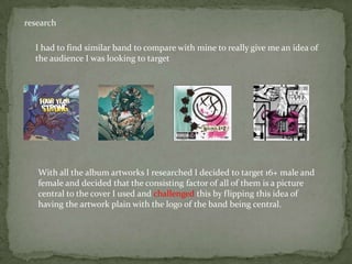 research

  I had to find similar band to compare with mine to really give me an idea of
  the audience I was looking to target




   With all the album artworks I researched I decided to target 16+ male and
   female and decided that the consisting factor of all of them is a picture
   central to the cover I used and challenged this by flipping this idea of
   having the artwork plain with the logo of the band being central.
 